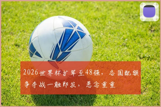 2026世界杯扩军至48强，各国配额争夺战一触即发，悬念重重