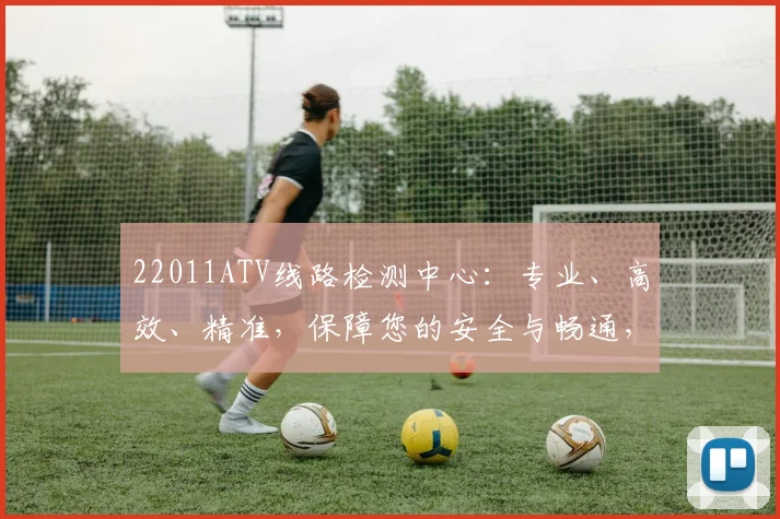 22011ATV线路检测中心：专业、高效、精准，保障您的安全与畅通，服务三重保障