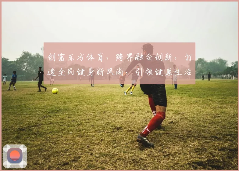 创富东方体育，跨界融合创新，打造全民健身新风尚，引领健康生活潮流