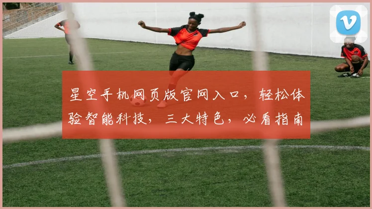 星空手机网页版官网入口，轻松体验智能科技，三大特色，必看指南，一站全解析