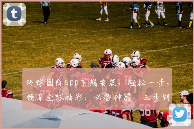 环球国际app下载安装，轻松一步，畅享全球精彩，必备神器，三步到位，快来体验