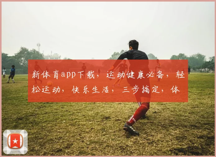 新体育app下载，运动健康必备，轻松运动，快乐生活，三步搞定，体验非凡